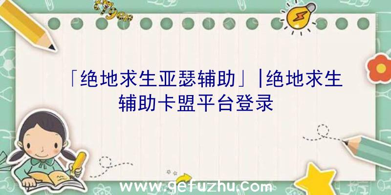 「绝地求生亚瑟辅助」|绝地求生辅助卡盟平台登录